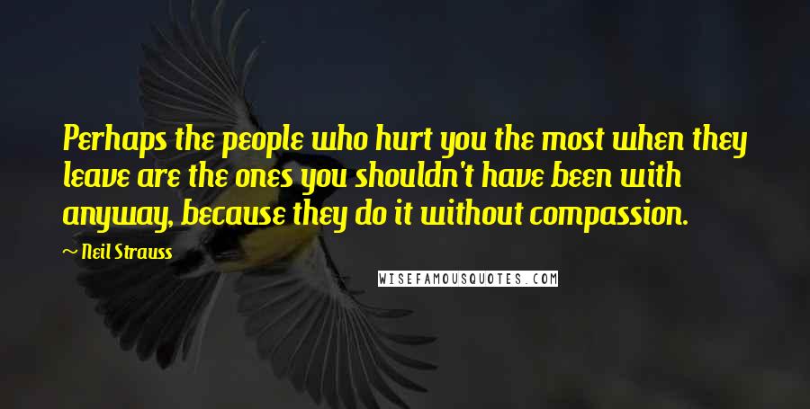 Neil Strauss Quotes: Perhaps the people who hurt you the most when they leave are the ones you shouldn't have been with anyway, because they do it without compassion.