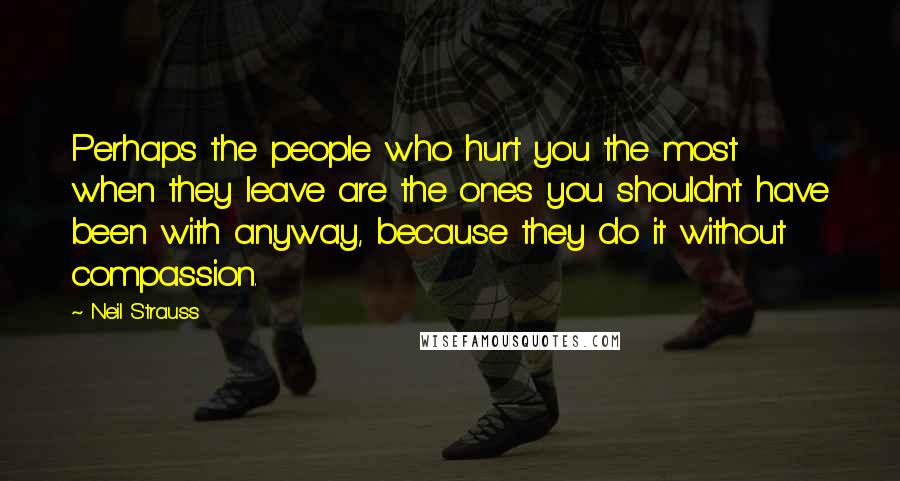 Neil Strauss Quotes: Perhaps the people who hurt you the most when they leave are the ones you shouldn't have been with anyway, because they do it without compassion.