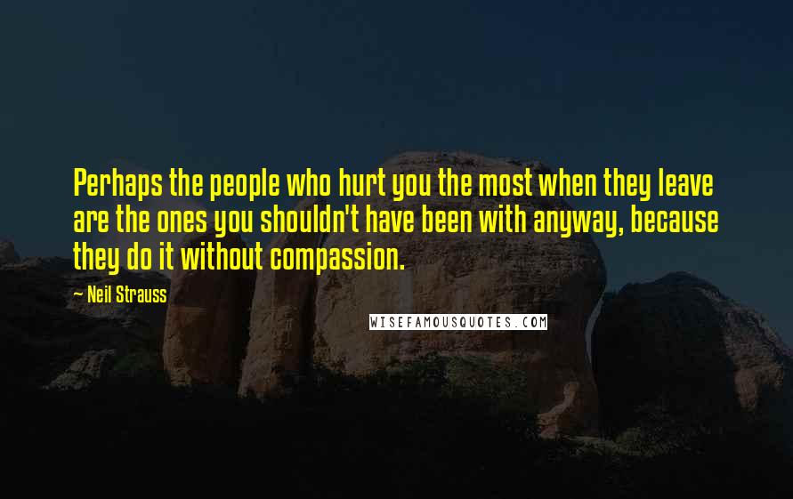 Neil Strauss Quotes: Perhaps the people who hurt you the most when they leave are the ones you shouldn't have been with anyway, because they do it without compassion.