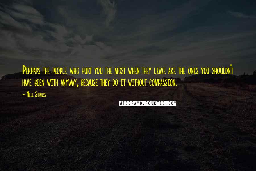 Neil Strauss Quotes: Perhaps the people who hurt you the most when they leave are the ones you shouldn't have been with anyway, because they do it without compassion.