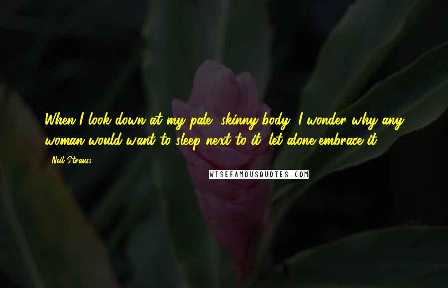 Neil Strauss Quotes: When I look down at my pale, skinny body, I wonder why any woman would want to sleep next to it, let alone embrace it.