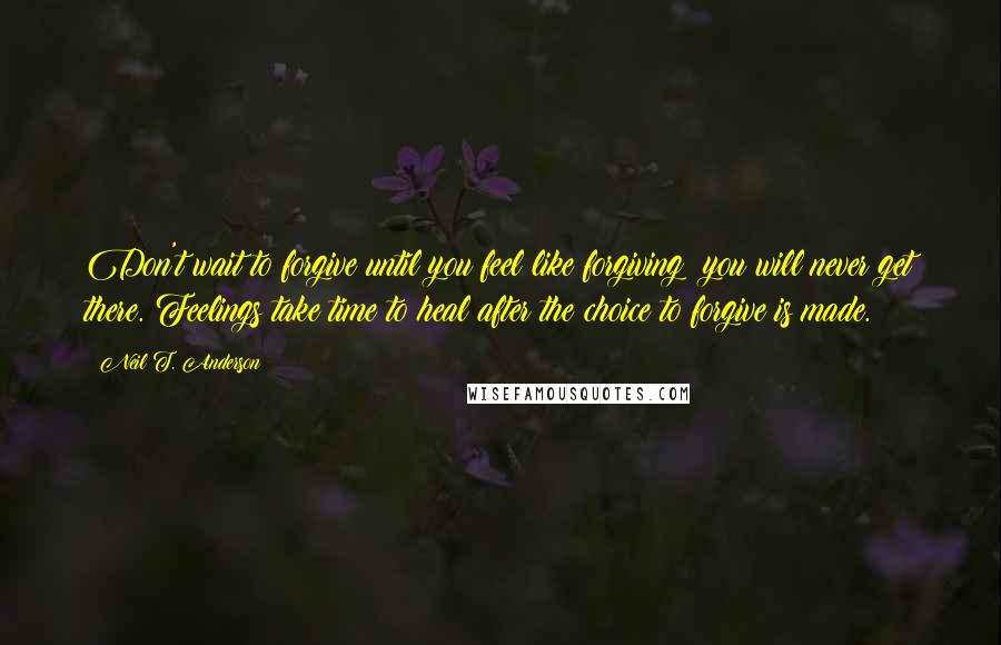 Neil T. Anderson Quotes: Don't wait to forgive until you feel like forgiving; you will never get there. Feelings take time to heal after the choice to forgive is made.