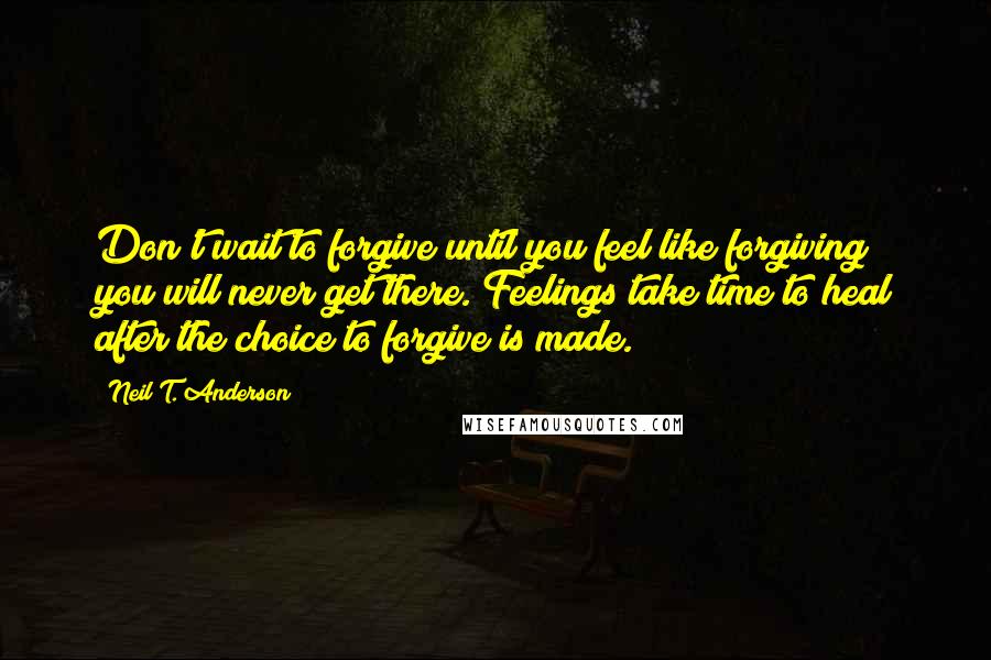 Neil T. Anderson Quotes: Don't wait to forgive until you feel like forgiving; you will never get there. Feelings take time to heal after the choice to forgive is made.