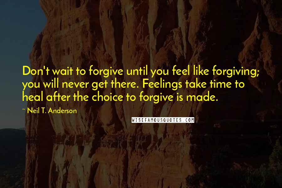 Neil T. Anderson Quotes: Don't wait to forgive until you feel like forgiving; you will never get there. Feelings take time to heal after the choice to forgive is made.