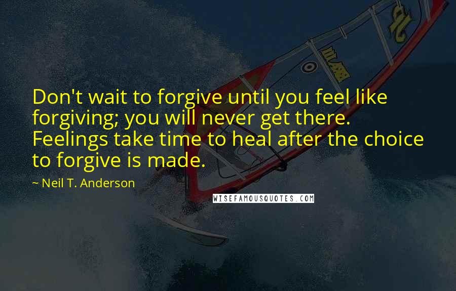 Neil T. Anderson Quotes: Don't wait to forgive until you feel like forgiving; you will never get there. Feelings take time to heal after the choice to forgive is made.