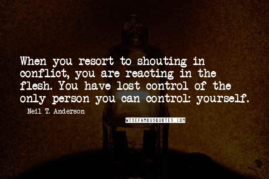 Neil T. Anderson Quotes: When you resort to shouting in conflict, you are reacting in the flesh. You have lost control of the only person you can control: yourself.