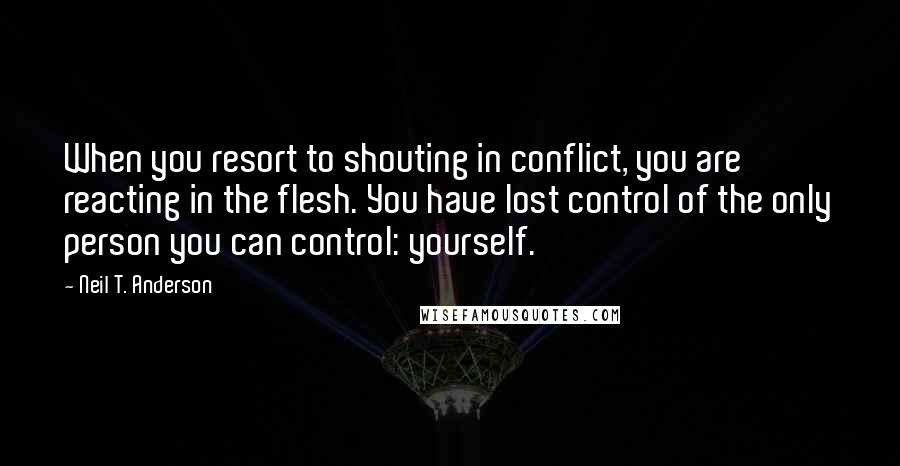 Neil T. Anderson Quotes: When you resort to shouting in conflict, you are reacting in the flesh. You have lost control of the only person you can control: yourself.