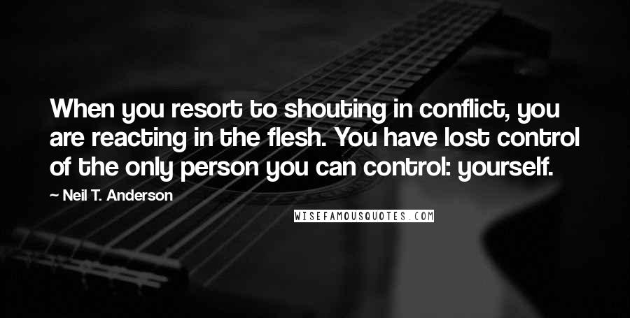 Neil T. Anderson Quotes: When you resort to shouting in conflict, you are reacting in the flesh. You have lost control of the only person you can control: yourself.