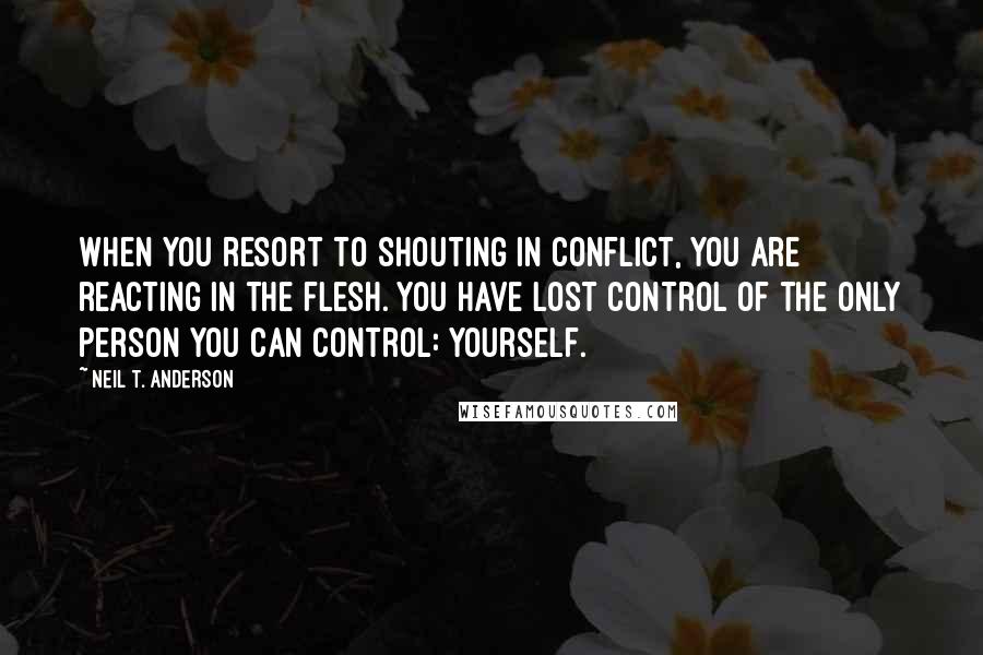 Neil T. Anderson Quotes: When you resort to shouting in conflict, you are reacting in the flesh. You have lost control of the only person you can control: yourself.