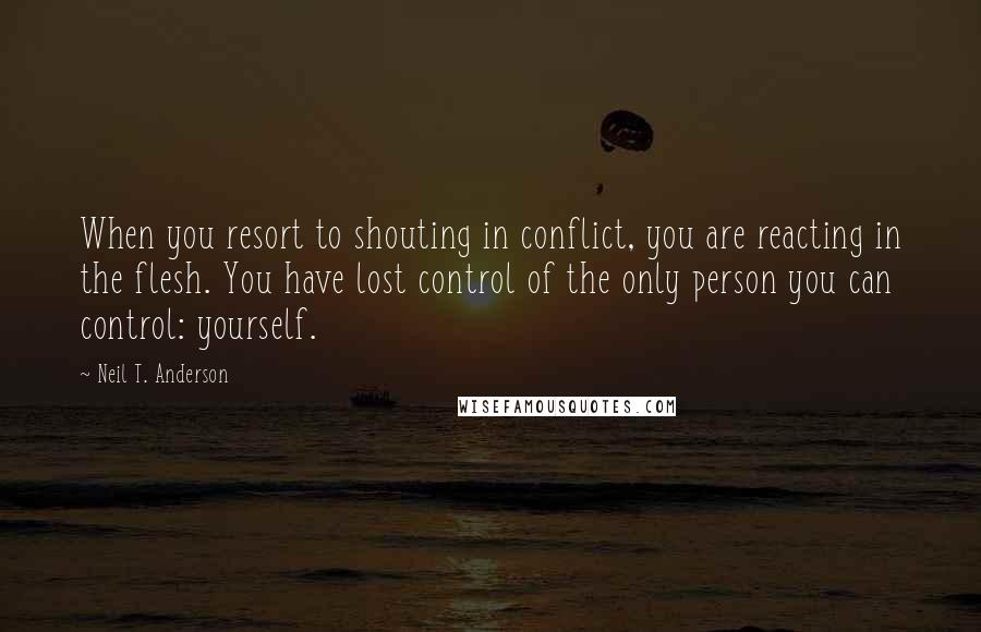 Neil T. Anderson Quotes: When you resort to shouting in conflict, you are reacting in the flesh. You have lost control of the only person you can control: yourself.