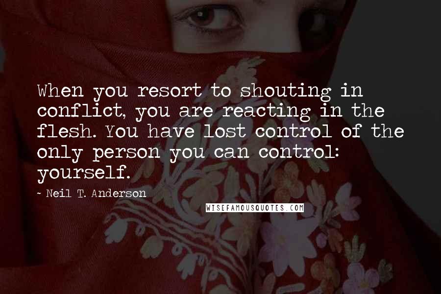 Neil T. Anderson Quotes: When you resort to shouting in conflict, you are reacting in the flesh. You have lost control of the only person you can control: yourself.