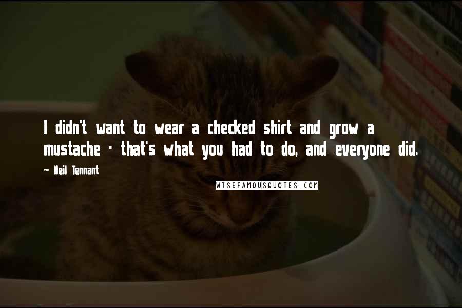 Neil Tennant Quotes: I didn't want to wear a checked shirt and grow a mustache - that's what you had to do, and everyone did.