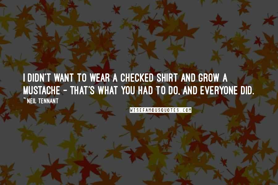 Neil Tennant Quotes: I didn't want to wear a checked shirt and grow a mustache - that's what you had to do, and everyone did.