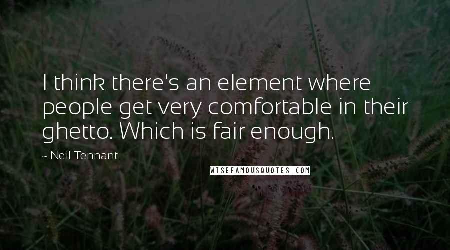 Neil Tennant Quotes: I think there's an element where people get very comfortable in their ghetto. Which is fair enough.