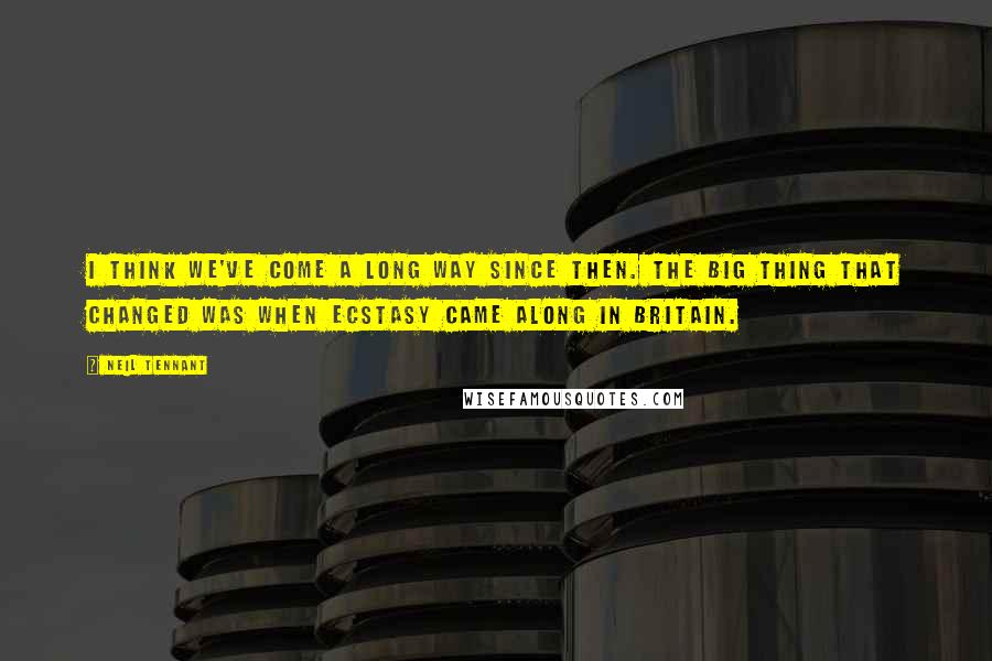 Neil Tennant Quotes: I think we've come a long way since then. The big thing that changed was when ecstasy came along in Britain.