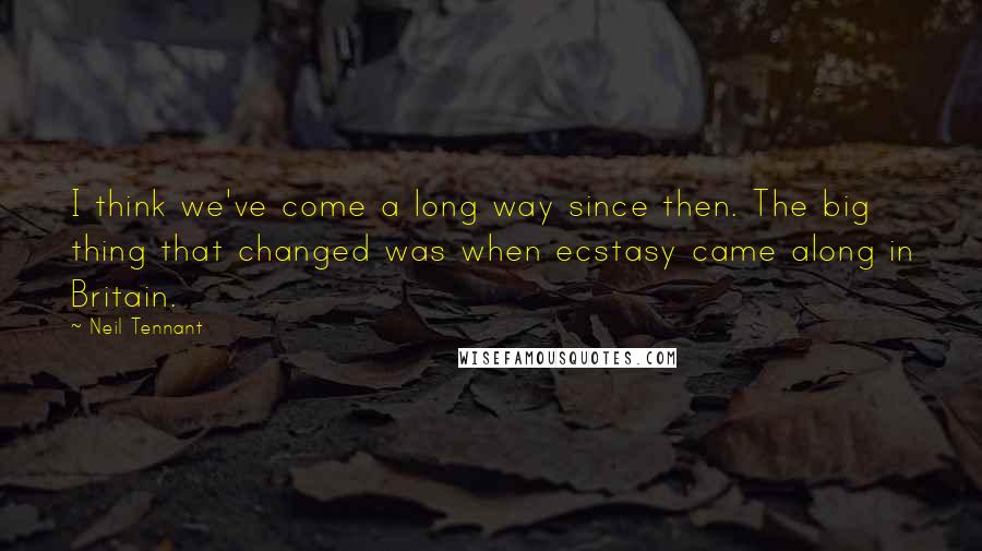 Neil Tennant Quotes: I think we've come a long way since then. The big thing that changed was when ecstasy came along in Britain.
