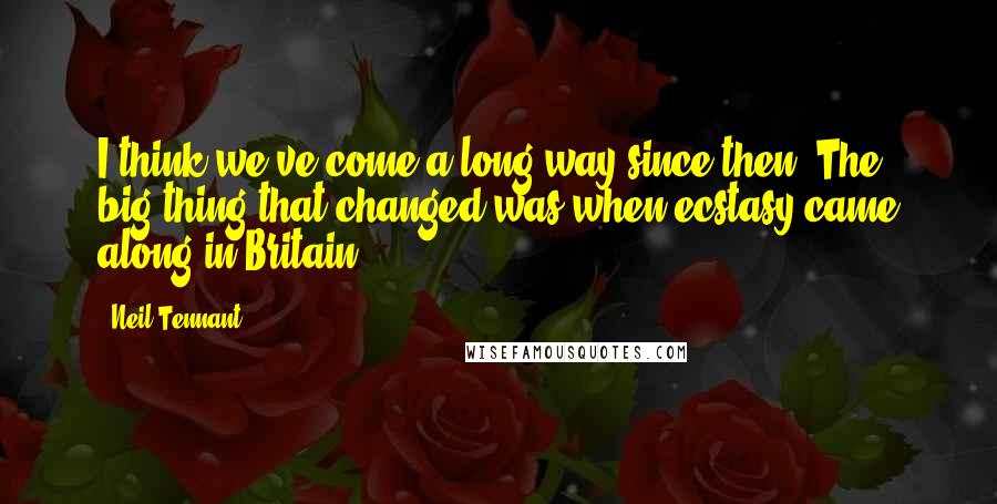 Neil Tennant Quotes: I think we've come a long way since then. The big thing that changed was when ecstasy came along in Britain.