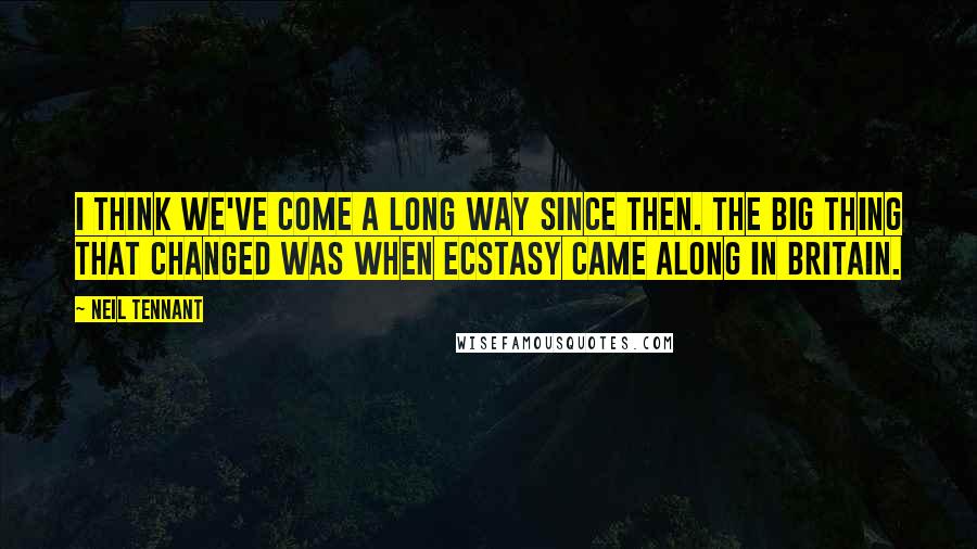 Neil Tennant Quotes: I think we've come a long way since then. The big thing that changed was when ecstasy came along in Britain.