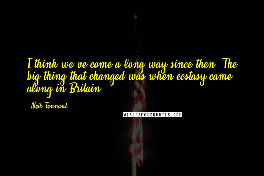 Neil Tennant Quotes: I think we've come a long way since then. The big thing that changed was when ecstasy came along in Britain.