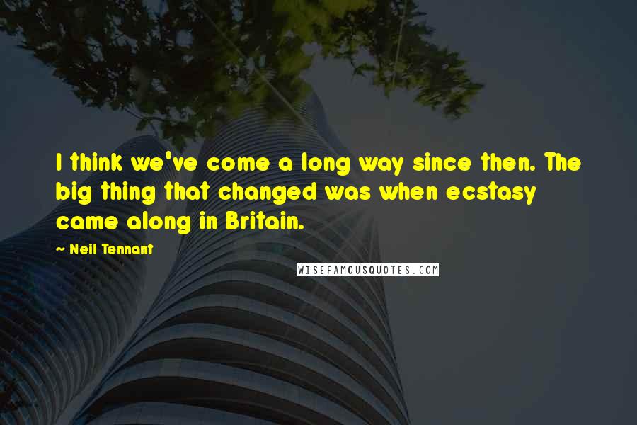 Neil Tennant Quotes: I think we've come a long way since then. The big thing that changed was when ecstasy came along in Britain.