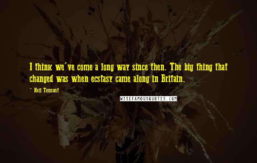 Neil Tennant Quotes: I think we've come a long way since then. The big thing that changed was when ecstasy came along in Britain.
