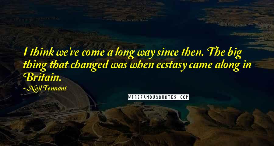 Neil Tennant Quotes: I think we've come a long way since then. The big thing that changed was when ecstasy came along in Britain.