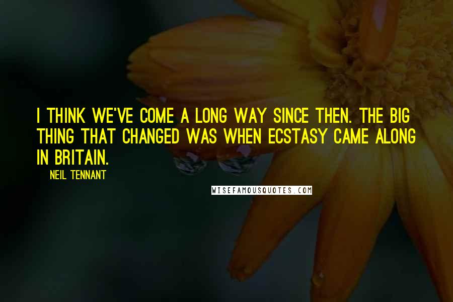 Neil Tennant Quotes: I think we've come a long way since then. The big thing that changed was when ecstasy came along in Britain.