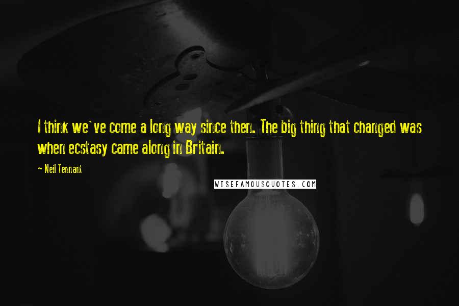 Neil Tennant Quotes: I think we've come a long way since then. The big thing that changed was when ecstasy came along in Britain.
