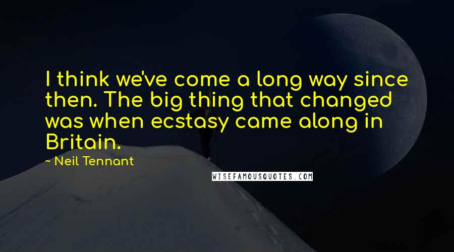 Neil Tennant Quotes: I think we've come a long way since then. The big thing that changed was when ecstasy came along in Britain.