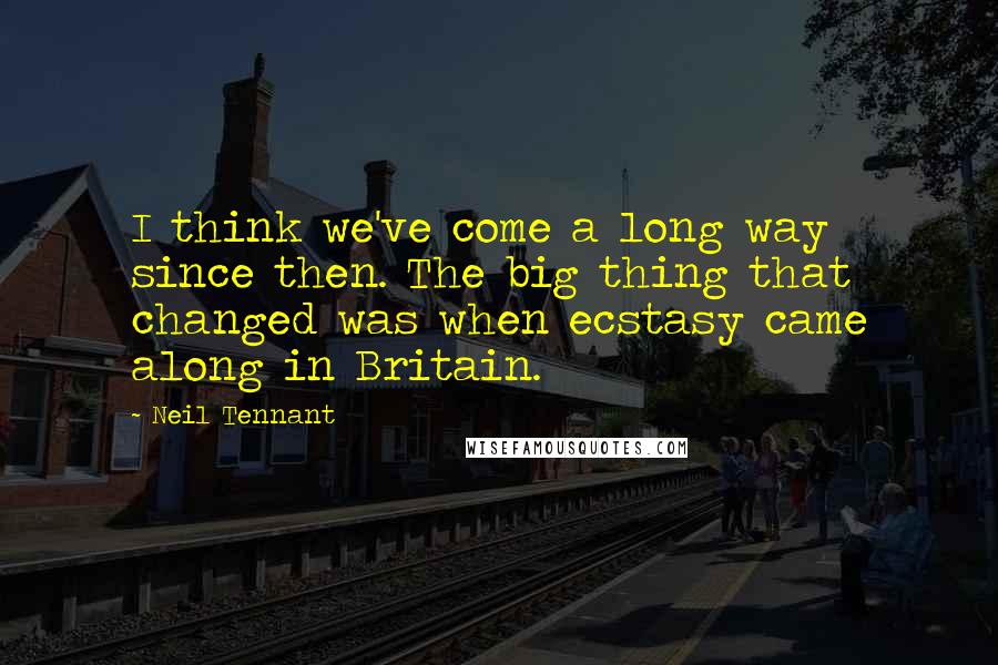 Neil Tennant Quotes: I think we've come a long way since then. The big thing that changed was when ecstasy came along in Britain.