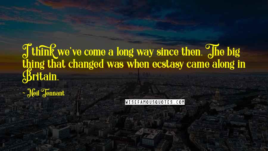 Neil Tennant Quotes: I think we've come a long way since then. The big thing that changed was when ecstasy came along in Britain.