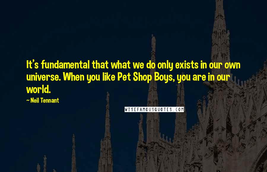 Neil Tennant Quotes: It's fundamental that what we do only exists in our own universe. When you like Pet Shop Boys, you are in our world.