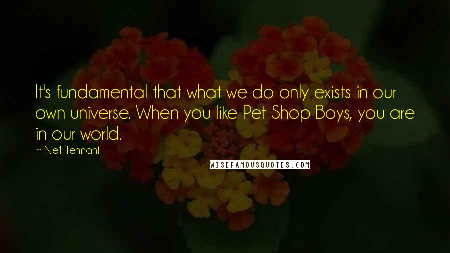 Neil Tennant Quotes: It's fundamental that what we do only exists in our own universe. When you like Pet Shop Boys, you are in our world.