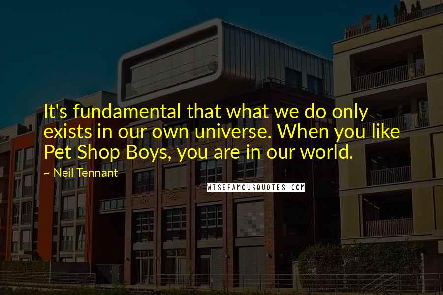 Neil Tennant Quotes: It's fundamental that what we do only exists in our own universe. When you like Pet Shop Boys, you are in our world.