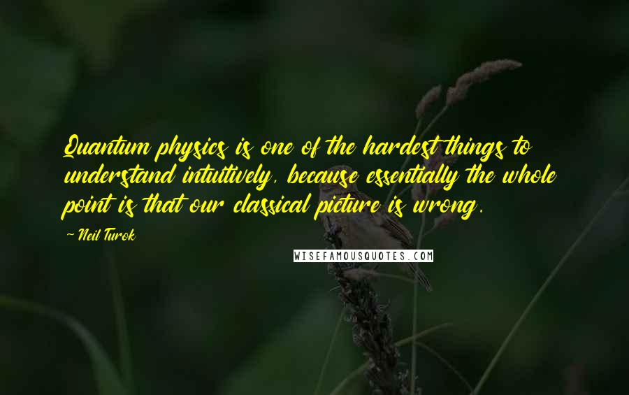 Neil Turok Quotes: Quantum physics is one of the hardest things to understand intuitively, because essentially the whole point is that our classical picture is wrong.