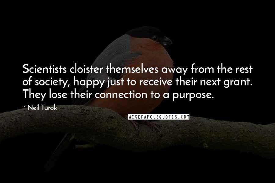 Neil Turok Quotes: Scientists cloister themselves away from the rest of society, happy just to receive their next grant. They lose their connection to a purpose.