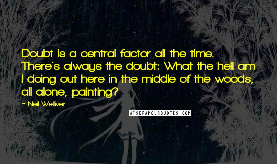 Neil Welliver Quotes: Doubt is a central factor all the time. There's always the doubt: What the hell am I doing out here in the middle of the woods, all alone, painting?