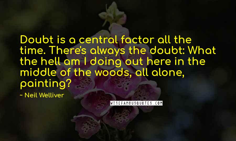 Neil Welliver Quotes: Doubt is a central factor all the time. There's always the doubt: What the hell am I doing out here in the middle of the woods, all alone, painting?