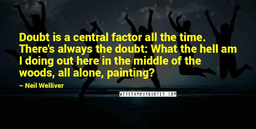 Neil Welliver Quotes: Doubt is a central factor all the time. There's always the doubt: What the hell am I doing out here in the middle of the woods, all alone, painting?