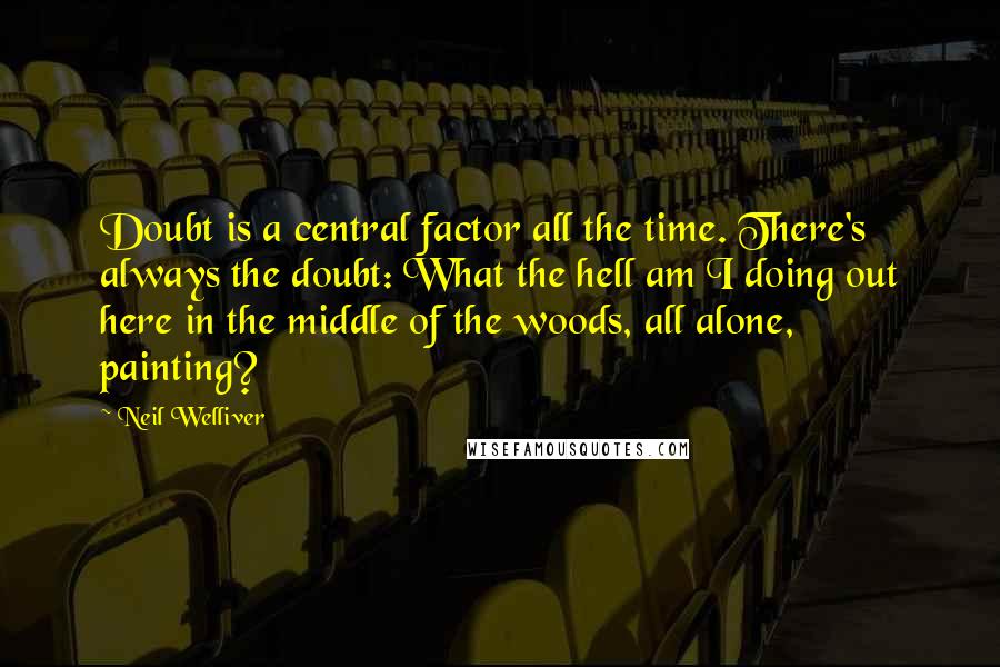 Neil Welliver Quotes: Doubt is a central factor all the time. There's always the doubt: What the hell am I doing out here in the middle of the woods, all alone, painting?