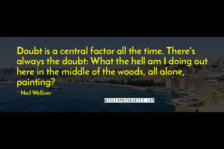 Neil Welliver Quotes: Doubt is a central factor all the time. There's always the doubt: What the hell am I doing out here in the middle of the woods, all alone, painting?