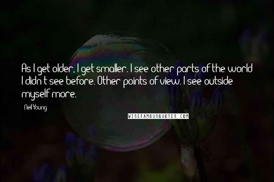 Neil Young Quotes: As I get older, I get smaller. I see other parts of the world I didn't see before. Other points of view. I see outside myself more.