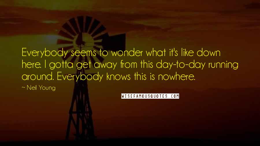 Neil Young Quotes: Everybody seems to wonder what it's like down here. I gotta get away from this day-to-day running around. Everybody knows this is nowhere.