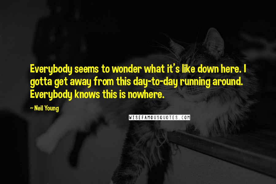 Neil Young Quotes: Everybody seems to wonder what it's like down here. I gotta get away from this day-to-day running around. Everybody knows this is nowhere.