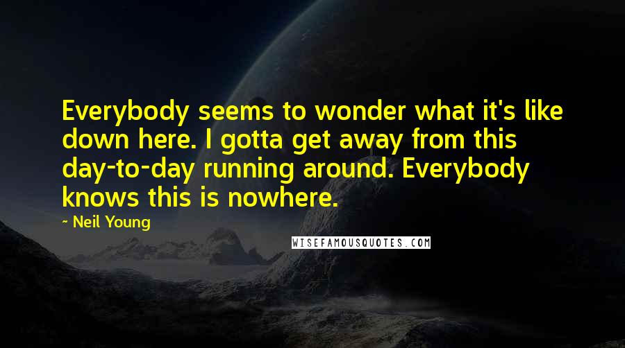Neil Young Quotes: Everybody seems to wonder what it's like down here. I gotta get away from this day-to-day running around. Everybody knows this is nowhere.