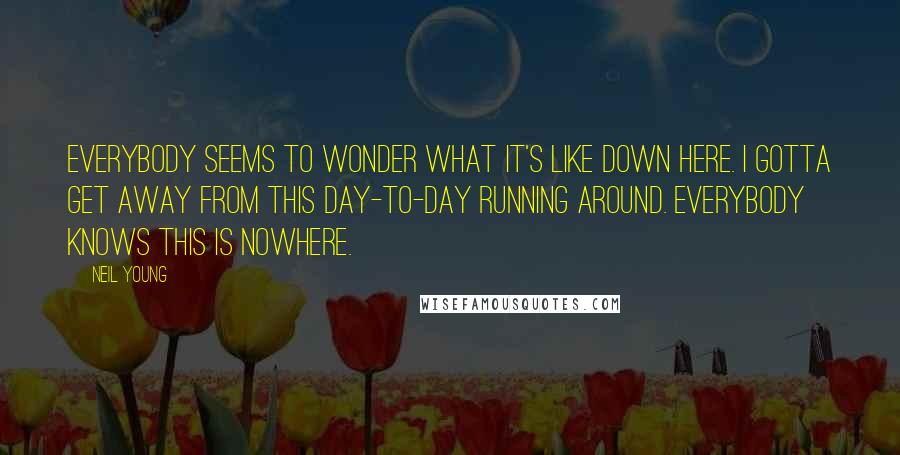 Neil Young Quotes: Everybody seems to wonder what it's like down here. I gotta get away from this day-to-day running around. Everybody knows this is nowhere.
