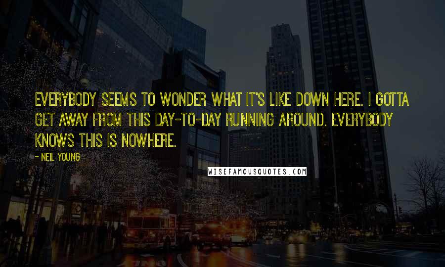 Neil Young Quotes: Everybody seems to wonder what it's like down here. I gotta get away from this day-to-day running around. Everybody knows this is nowhere.