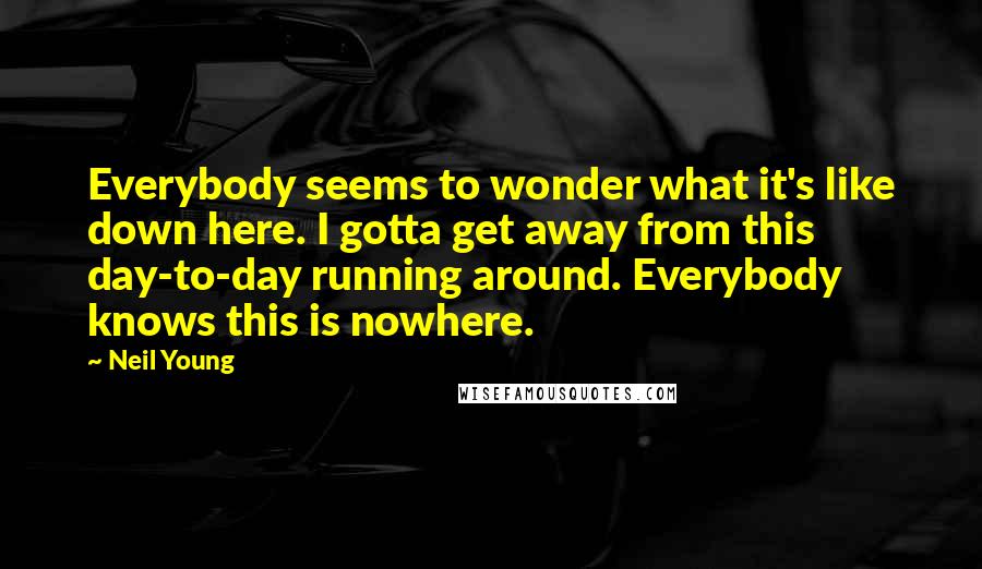 Neil Young Quotes: Everybody seems to wonder what it's like down here. I gotta get away from this day-to-day running around. Everybody knows this is nowhere.