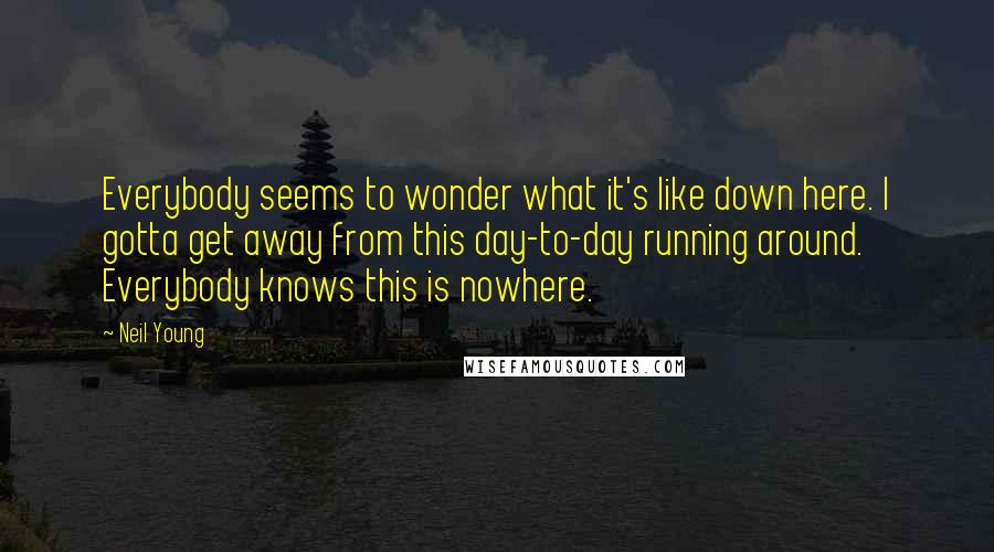 Neil Young Quotes: Everybody seems to wonder what it's like down here. I gotta get away from this day-to-day running around. Everybody knows this is nowhere.