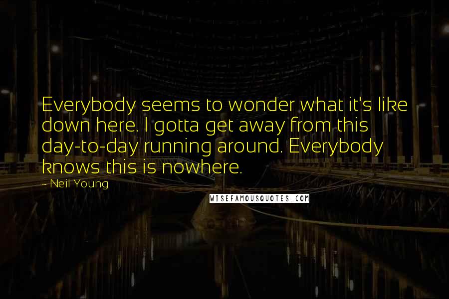 Neil Young Quotes: Everybody seems to wonder what it's like down here. I gotta get away from this day-to-day running around. Everybody knows this is nowhere.